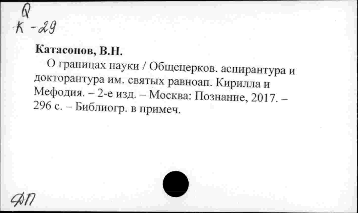 ﻿а к -м
Катасонов, В.Н.
О границах науки / Общецерков. аспирантура и докторантура им. святых равноап. Кирилла и Мефодия. - 2-е изд. - Москва: Познание, 2017,-296 с. - Библиогр. в примеч.